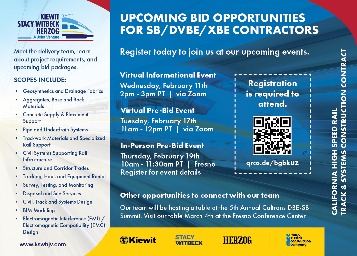 “Promotional flyer for upcoming bid opportunities for SB, DVBE and XBE contractors for the California High-Speed Rail Track and Systems Construction contract, delivered by the Kiewit, Stacy Witbeck and Herzog joint venture. The flyer invites contractors to meet the delivery team, learn about project requirements and upcoming bid packages. Listed scopes of work include geosynthetics and drainage fabrics; aggregates, base and rock materials; concrete supply and placement support; pipe and underdrain systems; trackwork materials and specialized rail support; civil systems supporting rail infrastructure; structure and corridor trades; trucking, haul and equipment rental; survey, testing and monitoring; disposal and site services; civil, track and systems design; BIM modeling; and electromagnetic interference and electromagnetic compatibility design. The flyer lists three upcoming events: a virtual informational event on Wednesday, February 11 from 2:00 to 3:00 PM Pacific Time via Zoom; a virtual pre-bid event on Tuesday, February 17 from 11:00 AM to 12:00 PM Pacific Time via Zoom; and an in-person pre-bid event on Thursday, February 19 from 10:00 to 11:30 AM Pacific Time in Fresno, California. Registration is required to attend, with a QR code and registration link provided. The flyer also notes an additional opportunity to connect at the 5th Annual Caltrans DBE-SB Summit on March 4 at the Fresno Conference Center. Logos for Kiewit, Stacy Witbeck, Herzog and Mass. Electric Construction Company appear on the flyer.”